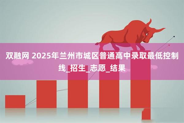 双融网 2025年兰州市城区普通高中录取最低控制线_招生_志愿_结果