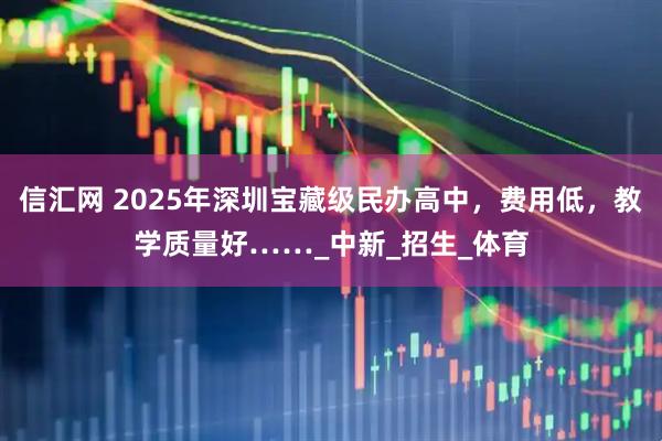 信汇网 2025年深圳宝藏级民办高中，费用低，教学质量好……_中新_招生_体育