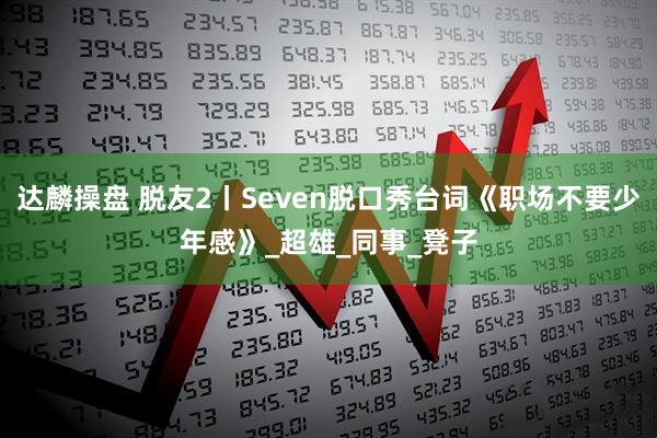 达麟操盘 脱友2丨Seven脱口秀台词《职场不要少年感》_超雄_同事_凳子