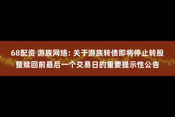 68配资 游族网络: 关于游族转债即将停止转股暨赎回前最后一个交易日的重要提示性公告