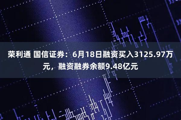 荣利通 国信证券：6月18日融资买入3125.97万元，融资融券余额9.48亿元