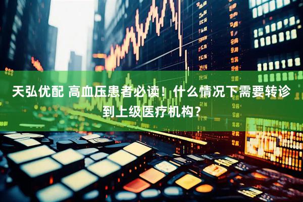 天弘优配 高血压患者必读！什么情况下需要转诊到上级医疗机构？