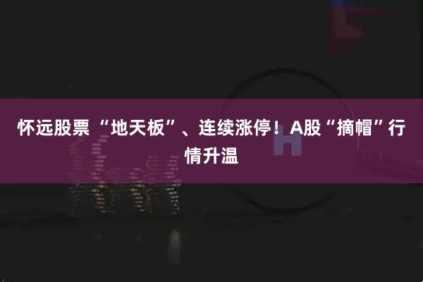 怀远股票 “地天板”、连续涨停！A股“摘帽”行情升温